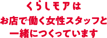 くらしモアはお店で働く女性スタッフと一緒につくっています