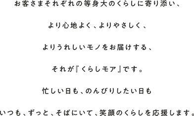 お客さまそれぞれの等身大のくらしに寄り添い、より心地よく、よりやさしく、よりうれしいモノをお届けする、それが『くらしモア』です。忙しい日も、のんびりしたい日もいつも、ずっと、そばにいて、笑顔のくらしを応援します。