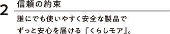 2信頼の約束 誰にでも使いやすく安全な製品でずっと安心を届ける『くらしモア』。