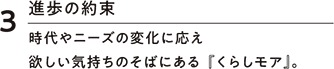 3進歩の約束 時代やニーズの変化に応え欲しい気持ちのそばにある『くらしモア』。