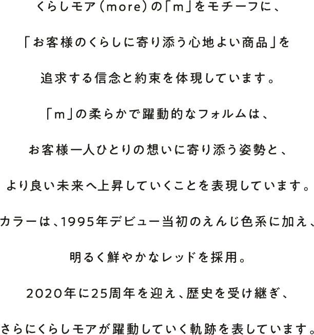 くらしモア（more）の「m」をモチーフに、「お客様のくらしに寄り添う心地よい商品」を追求する信念と約束を体現しています。「m」の柔らかで躍動的なフォルムは、お客様一人ひとりの想いに寄り添う姿勢と、より良い未来へ上昇していくことを表現しています。カラーは、1995年デビュー当初のえんじ色系に加え、明るく鮮やかなレッドを採用。2020年に25周年を迎え、歴史を受け継ぎ、さらにくらしモアが躍動していく軌跡を表しています。