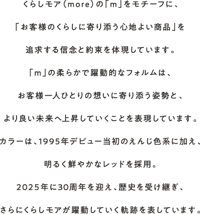 くらしモア（more）の「m」をモチーフに、「お客様のくらしに寄り添う心地よい商品」を追求する信念と約束を体現しています。「m」の柔らかで躍動的なフォルムは、お客様一人ひとりの想いに寄り添う姿勢と、より良い未来へ上昇していくことを表現しています。カラーは、1995年デビュー当初のえんじ色系に加え、明るく鮮やかなレッドを採用。2025年に30周年を迎え、歴史を受け継ぎ、さらにくらしモアが躍動していく軌跡を表しています。