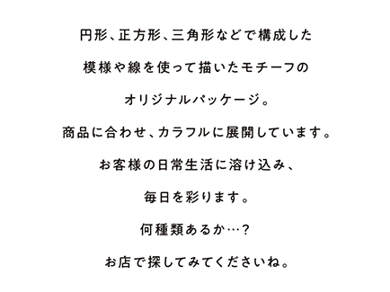 円形、正方形、三角形などで構成した模様や線を使って描いたモチーフのオリジナルパッケージ。商品に合わせ、カラフルに展開しています。お客様の日常生活に溶け込み、毎日を彩ります。何種類あるか…？お店で探してみてくださいね。