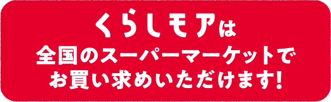 くらしモアは全国のスーパーマーケットでお買い求めいただけます！