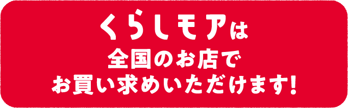 くらしモアは全国のお店でお買い求めいただけます！