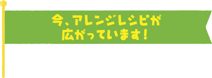 今、アレンジレシピが広がっています！