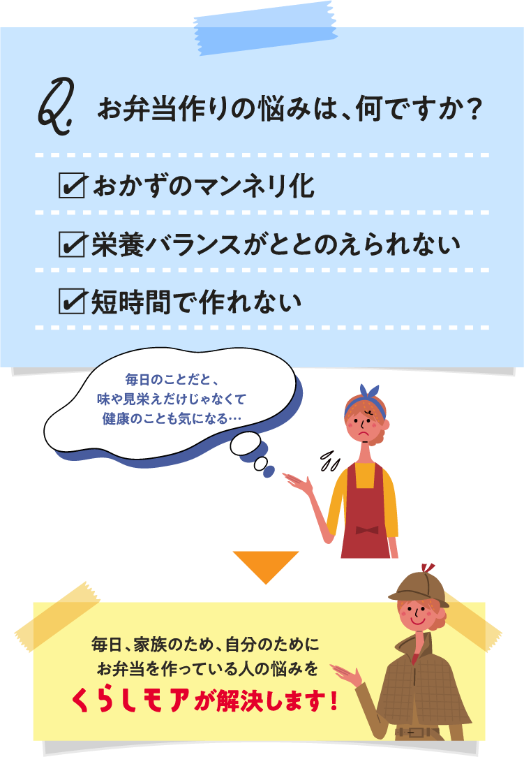 お弁当作りの悩みは、何ですか？おかずのマンネリ化 栄養バランスがととのえられない 短時間で作れない 毎日のことだと、味や見栄えだけじゃなくて健康のことも気になる… 毎日、家族のため、自分のために お弁当を作っている人の悩みをくらしモアが解決します！