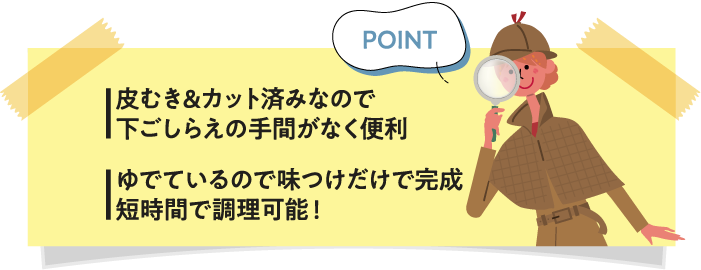 皮むき&カット済みなので下ごしらえの手間がなく便利 ゆでているので味つけだけで完成短時間で調理可能！